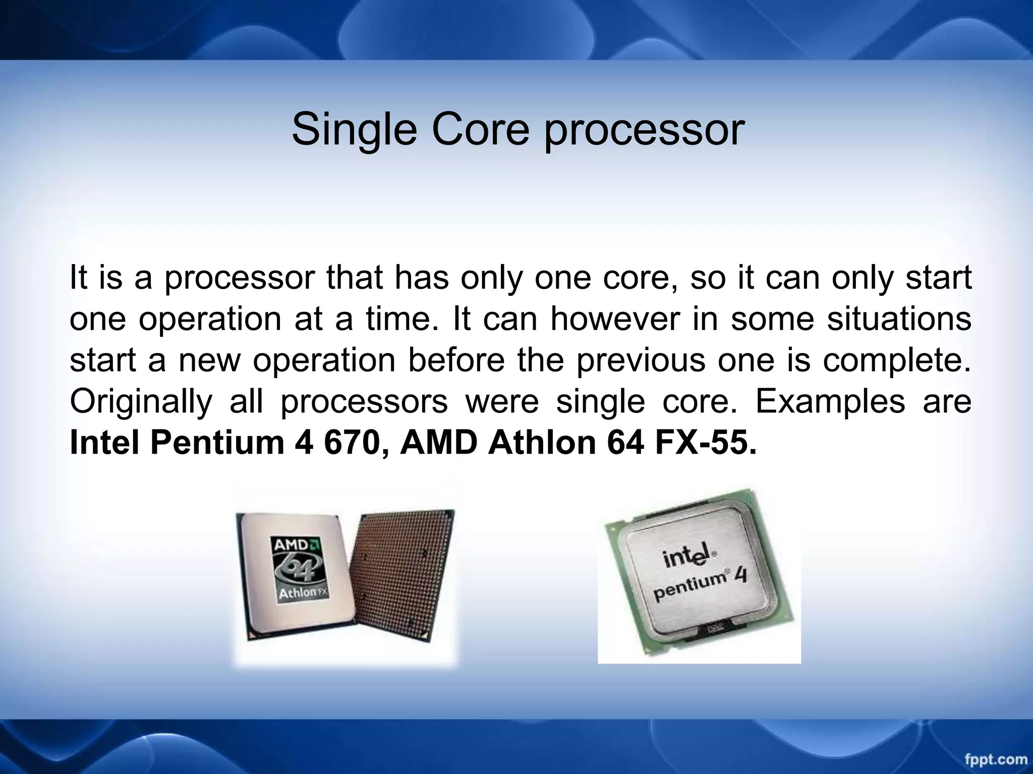 Single Core processor
It is a processor that has only one core, so it can only start
one operation at a time. It can however in some situations
start a new operation before the previous one is complete.
Originally all processors were single core. Examples are
Intel Pentium 4 670, AMD Athlon 64 FX-55.
 