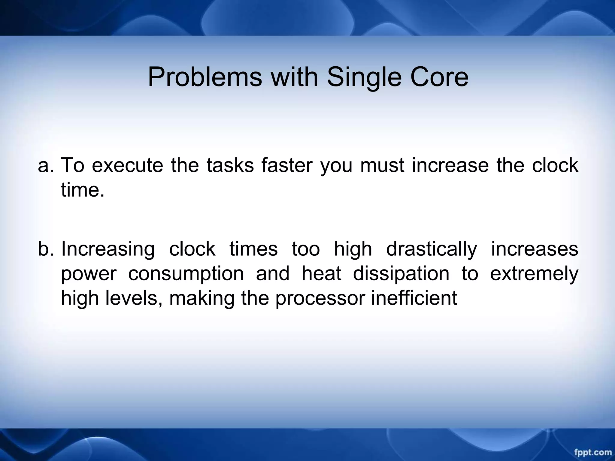 Problems with Single Core
a. To execute the tasks faster you must increase the clock
time.
b. Increasing clock times too high drastically increases
power consumption and heat dissipation to extremely
high levels, making the processor inefficient
 