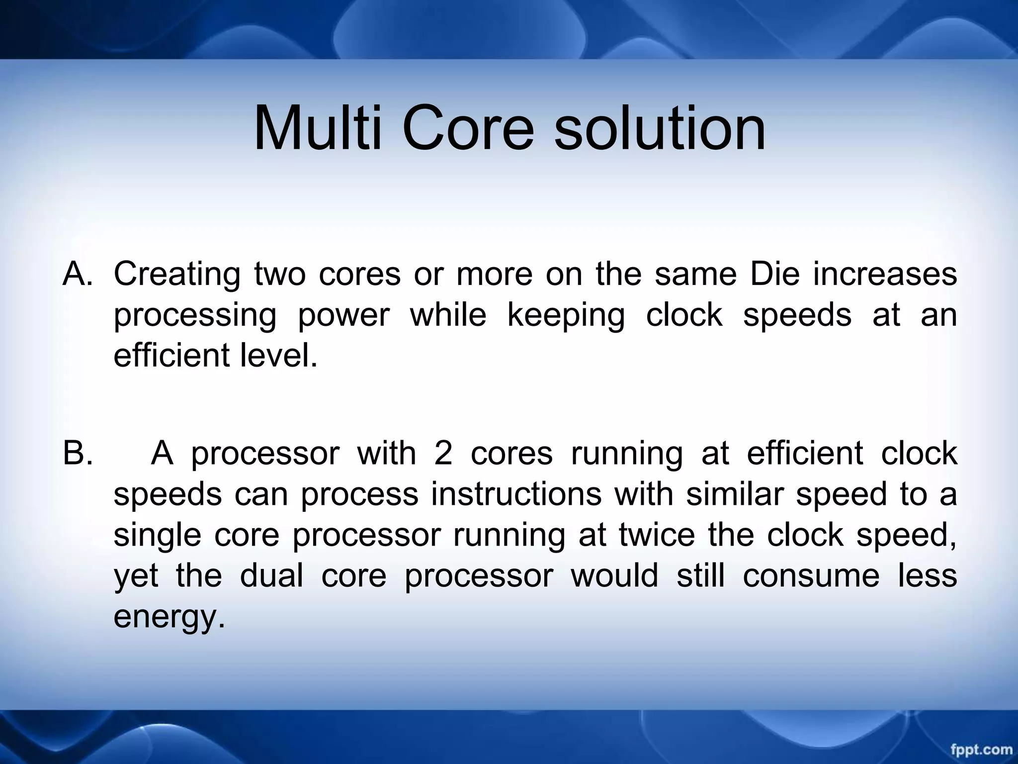 Multi Core solution
A. Creating two cores or more on the same Die increases
processing power while keeping clock speeds at an
efficient level.
B. A processor with 2 cores running at efficient clock
speeds can process instructions with similar speed to a
single core processor running at twice the clock speed,
yet the dual core processor would still consume less
energy.
 