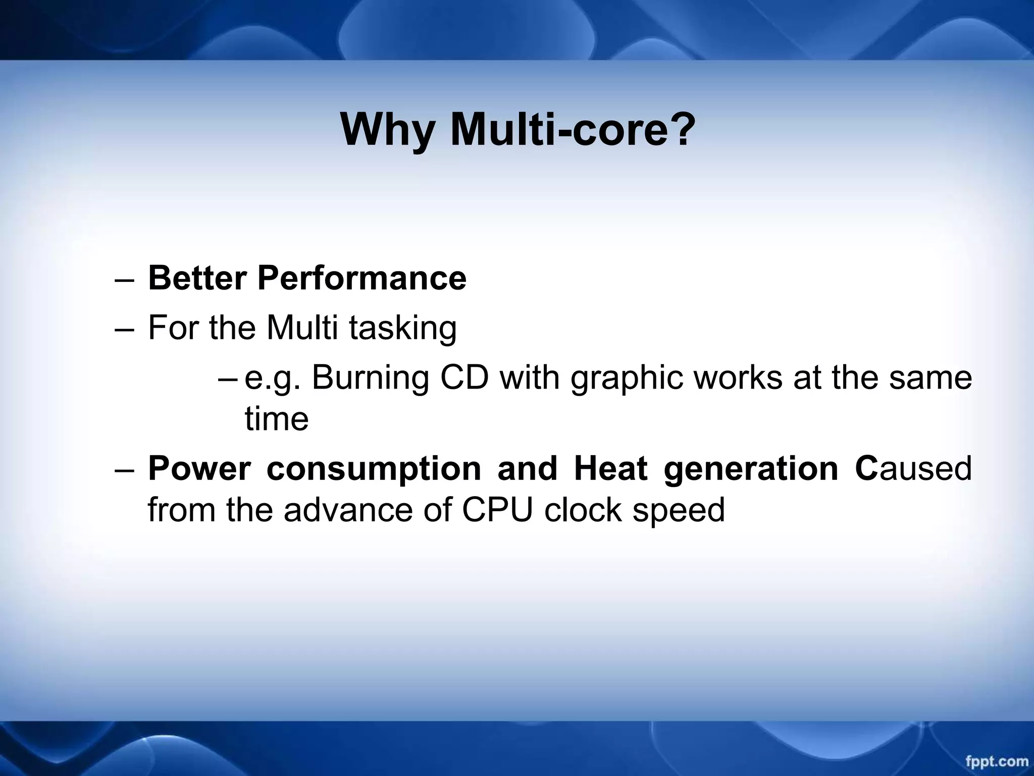 Why Multi-core?
– Better Performance
– For the Multi tasking
– e.g. Burning CD with graphic works at the same
time
– Power consumption and Heat generation Caused
from the advance of CPU clock speed
 