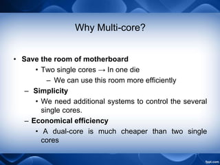 Why Multi-core?
• Save the room of motherboard
• Two single cores → In one die
– We can use this room more efficiently
– Simplicity
• We need additional systems to control the several
single cores.
– Economical efficiency
• A dual-core is much cheaper than two single
cores
 