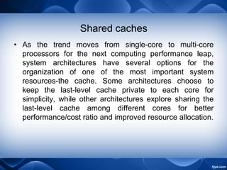 Shared caches
• As the trend moves from single-core to multi-core
processors for the next computing performance leap,
system architectures have several options for the
organization of one of the most important system
resources-the cache. Some architectures choose to
keep the last-level cache private to each core for
simplicity, while other architectures explore sharing the
last-level cache among different cores for better
performance/cost ratio and improved resource allocation.
 