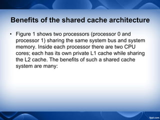 Benefits of the shared cache architecture
• Figure 1 shows two processors (processor 0 and
processor 1) sharing the same system bus and system
memory. Inside each processor there are two CPU
cores; each has its own private L1 cache while sharing
the L2 cache. The benefits of such a shared cache
system are many:
 