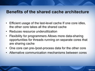 Benefits of the shared cache architecture
• Efficient usage of the last-level cache If one core idles,
the other core takes all the shared cache
• Reduces resource underutilization
• Flexibility for programmers Allows more data-sharing
opportunities for threads running on separate cores that
are sharing cache
• One core can pre-/post-process data for the other core
• Alternative communication mechanisms between cores
 