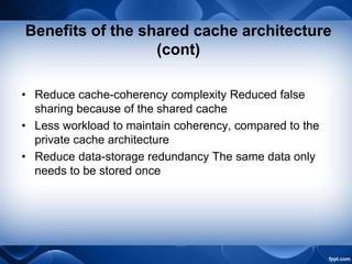 Benefits of the shared cache architecture
(cont)
• Reduce cache-coherency complexity Reduced false
sharing because of the shared cache
• Less workload to maintain coherency, compared to the
private cache architecture
• Reduce data-storage redundancy The same data only
needs to be stored once
 