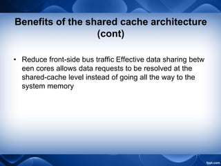 Benefits of the shared cache architecture
(cont)
• Reduce front-side bus traffic Effective data sharing betw
een cores allows data requests to be resolved at the
shared-cache level instead of going all the way to the
system memory
 