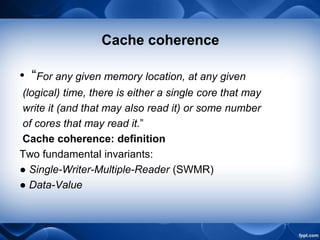 Cache coherence
• “For any given memory location, at any given
(logical) time, there is either a single core that may
write it (and that may also read it) or some number
of cores that may read it.”
Cache coherence: definition
Two fundamental invariants:
● Single-Writer-Multiple-Reader (SWMR)
● Data-Value
 