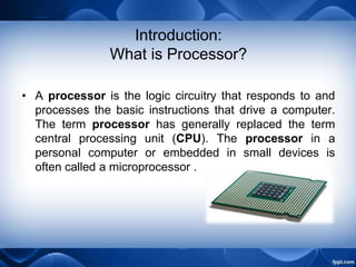 Introduction:
What is Processor?
• A processor is the logic circuitry that responds to and
processes the basic instructions that drive a computer.
The term processor has generally replaced the term
central processing unit (CPU). The processor in a
personal computer or embedded in small devices is
often called a microprocessor .
 