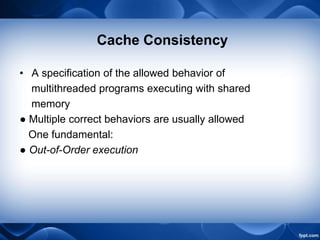 Cache Consistency
• A specification of the allowed behavior of
multithreaded programs executing with shared
memory
● Multiple correct behaviors are usually allowed
One fundamental:
● Out-of-Order execution
 