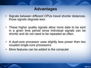Advantages
• Signals between different CPUs travel shorter distances,
those signals degrade less.
• These higher quality signals allow more data to be sent
in a given time period since individual signals can be
shorter and do not need to be repeated as often.
• A dual-core processor uses slightly less power than two
coupled single-core processors.
• More features can be added to the computer
 