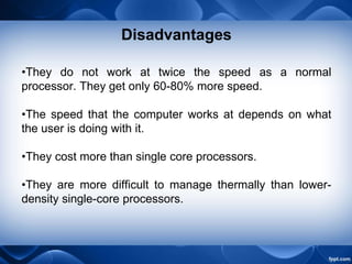 Disadvantages
•They do not work at twice the speed as a normal
processor. They get only 60-80% more speed.
•The speed that the computer works at depends on what
the user is doing with it.
•They cost more than single core processors.
•They are more difficult to manage thermally than lower-
density single-core processors.
 