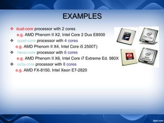 EXAMPLES
 dual-core processor with 2 cores
e.g. AMD Phenom II X2, Intel Core 2 Duo E8500
 quad-core processor with 4 cores
e.g. AMD Phenom II X4, Intel Core i5 2500T)
 hexa-core processor with 6 cores
e.g. AMD Phenom II X6, Intel Core i7 Extreme Ed. 980X
 octa-core processor with 8 cores
e.g. AMD FX-8150, Intel Xeon E7-2820
 