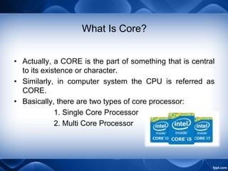 What Is Core?
• Actually, a CORE is the part of something that is central
to its existence or character.
• Similarly, in computer system the CPU is referred as
CORE.
• Basically, there are two types of core processor:
1. Single Core Processor
2. Multi Core Processor
 