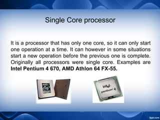 Single Core processor
It is a processor that has only one core, so it can only start
one operation at a time. It can however in some situations
start a new operation before the previous one is complete.
Originally all processors were single core. Examples are
Intel Pentium 4 670, AMD Athlon 64 FX-55.
 