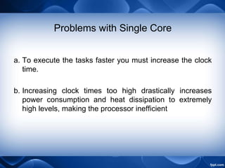 Problems with Single Core
a. To execute the tasks faster you must increase the clock
time.
b. Increasing clock times too high drastically increases
power consumption and heat dissipation to extremely
high levels, making the processor inefficient
 