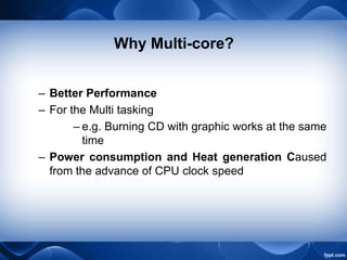 Why Multi-core?
– Better Performance
– For the Multi tasking
– e.g. Burning CD with graphic works at the same
time
– Power consumption and Heat generation Caused
from the advance of CPU clock speed
 