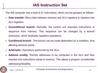 Sem. I, 2014/15
IAS Instruction Set
The IAS computer had a total of 21 instructions, which can be grouped as follows:
 Data transfer: Move data between memory and ALU registers or between two
ALU registers.
 Unconditional branch: Normally, the control unit executes instructions in
sequence from memory. This sequence can be changed by a branch
instruction, which facilitates repetitive operations.
 Conditional branch: The branch can be made dependent on a condition, thus
allowing decision points.
 Arithmetic: Operations performed by the ALU.
 Address modify: Permits addresses to be computed in the ALU and then
inserted into instructions stored in memory. This allows a program considerable
addressing flexibility.
13
Computer Architecture and Organization
 