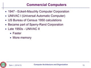 Sem. I, 2014/15
Commercial Computers
 1947 - Eckert-Mauchly Computer Corporation
 UNIVAC I (Universal Automatic Computer)
 US Bureau of Census 1950 calculations
 Became part of Sperry-Rand Corporation
 Late 1950s - UNIVAC II
 Faster
 More memory
15
Computer Architecture and Organization
 