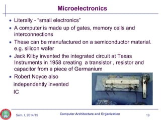 Sem. I, 2014/15
Microelectronics
 Literally - “small electronics”
 A computer is made up of gates, memory cells and
interconnections
 These can be manufactured on a semiconductor material.
e.g. silicon wafer
 Jack Kilby invented the integrated circuit at Texas
Instruments in 1958 creating a transistor , resistor and
capacitor from a piece of Germanium
 Robert Noyce also
independently invented
IC
19
Computer Architecture and Organization
 