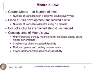 Sem. I, 2014/15
Moore’s Law
 Gordon Moore – co-founder of Intel
 Number of transistors on a chip will double every year
 Since 1970’s development has slowed a little
 Number of transistors doubles every 18 months
 Cost of a chip has remained almost unchanged
 Consequence of Moore’s Law
 Higher packing density means shorter electrical paths, giving
higher performance
 Smaller size gives increased flexibility
 Reduced power and cooling requirements
 Fewer interconnections increases reliability
21
Computer Architecture and Organization
 