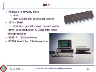 Sem. I, 2014/15
Intel …
 Followed in 1972 by 8008
 8 bit
 Both designed for specific applications
 1974 - 8080
 Intel’s first general purpose microprocessor
 IBM(1981) produced PC using Intel 8088
microprocessor
 8086: A 16-bit machine
 80386: Intel’s first 32-bit machine.
26
Computer Architecture and Organization
 