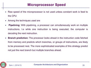 Sem. I, 2014/15
Microprocessor Speed
 Raw speed of the microprocessor is not used unless constant work is feed to
the CPU
 Among the techniques used are
 Pipelining: With pipelining, a processor can simultaneously work on multiple
instructions. I.e while one instruction is being executed, the computer is
decoding the next instruction.
 Branch prediction: The processor looks ahead in the instruction code fetched
from memory and predicts which branches, or groups of instructions, are likely
to be processed next. The more sophisticated examples of this strategy predict
not just the next branch but multiple branches ahead.
28
Computer Architecture and Organization
 