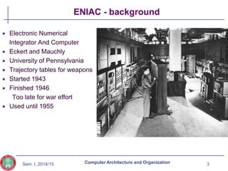Sem. I, 2014/15
ENIAC - background
3
Computer Architecture and Organization
 Electronic Numerical
Integrator And Computer
 Eckert and Mauchly
 University of Pennsylvania
 Trajectory tables for weapons
 Started 1943
 Finished 1946
Too late for war effort
 Used until 1955
 
