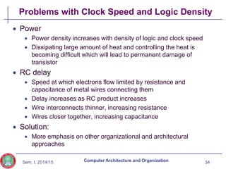 Sem. I, 2014/15
Problems with Clock Speed and Logic Density
 Power
 Power density increases with density of logic and clock speed
 Dissipating large amount of heat and controlling the heat is
becoming difficult which will lead to permanent damage of
transistor
 RC delay
 Speed at which electrons flow limited by resistance and
capacitance of metal wires connecting them
 Delay increases as RC product increases
 Wire interconnects thinner, increasing resistance
 Wires closer together, increasing capacitance
 Solution:
 More emphasis on other organizational and architectural
approaches
34
Computer Architecture and Organization
 