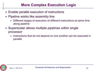 Sem. I, 2014/15
More Complex Execution Logic
 Enable parallel execution of instructions
 Pipeline works like assembly line
 Different stages of execution of different instructions at same time
along pipeline
 Superscalar allows multiple pipelines within single
processor
 Instructions that do not depend on one another can be executed in
parallel
36
Computer Architecture and Organization
 
