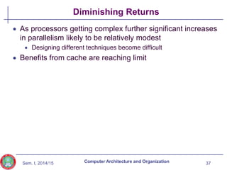 Sem. I, 2014/15
Diminishing Returns
 As processors getting complex further significant increases
in parallelism likely to be relatively modest
 Designing different techniques become difficult
 Benefits from cache are reaching limit
37
Computer Architecture and Organization
 