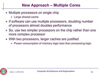 Sem. I, 2014/15
New Approach – Multiple Cores
 Multiple processors on single chip
 Large shared cache
 If software can use multiple processors, doubling number
of processors almost doubles performance
 So, use two simpler processors on the chip rather than one
more complex processor
 With two processors, larger caches are justified
 Power consumption of memory logic less than processing logic
38
Computer Architecture and Organization
 