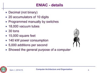 Sem. I, 2014/15
ENIAC - details
 Decimal (not binary)
 20 accumulators of 10 digits
 Programmed manually by switches
 18,000 vacuum tubes
 30 tons
 15,000 square feet
 140 kW power consumption
 5,000 additions per second
 Showed the general purpose of a computer
4
Computer Architecture and Organization
 