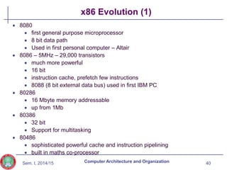 Sem. I, 2014/15
x86 Evolution (1)
 8080
 first general purpose microprocessor
 8 bit data path
 Used in first personal computer – Altair
 8086 – 5MHz – 29,000 transistors
 much more powerful
 16 bit
 instruction cache, prefetch few instructions
 8088 (8 bit external data bus) used in first IBM PC
 80286
 16 Mbyte memory addressable
 up from 1Mb
 80386
 32 bit
 Support for multitasking
 80486
 sophisticated powerful cache and instruction pipelining
 built in maths co-processor
40
Computer Architecture and Organization
 