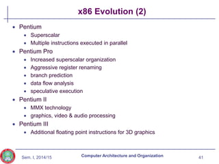 Sem. I, 2014/15
x86 Evolution (2)
 Pentium
 Superscalar
 Multiple instructions executed in parallel
 Pentium Pro
 Increased superscalar organization
 Aggressive register renaming
 branch prediction
 data flow analysis
 speculative execution
 Pentium II
 MMX technology
 graphics, video & audio processing
 Pentium III
 Additional floating point instructions for 3D graphics
41
Computer Architecture and Organization
 