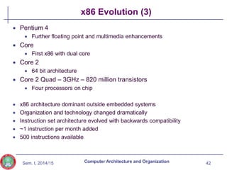 Sem. I, 2014/15
x86 Evolution (3)
 Pentium 4
 Further floating point and multimedia enhancements
 Core
 First x86 with dual core
 Core 2
 64 bit architecture
 Core 2 Quad – 3GHz – 820 million transistors
 Four processors on chip
 x86 architecture dominant outside embedded systems
 Organization and technology changed dramatically
 Instruction set architecture evolved with backwards compatibility
 ~1 instruction per month added
 500 instructions available
42
Computer Architecture and Organization
 