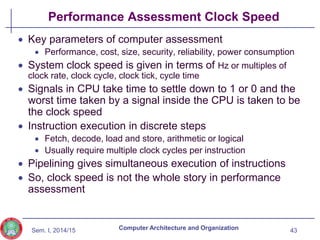 Sem. I, 2014/15
Performance Assessment Clock Speed
 Key parameters of computer assessment
 Performance, cost, size, security, reliability, power consumption
 System clock speed is given in terms of Hz or multiples of
clock rate, clock cycle, clock tick, cycle time
 Signals in CPU take time to settle down to 1 or 0 and the
worst time taken by a signal inside the CPU is taken to be
the clock speed
 Instruction execution in discrete steps
 Fetch, decode, load and store, arithmetic or logical
 Usually require multiple clock cycles per instruction
 Pipelining gives simultaneous execution of instructions
 So, clock speed is not the whole story in performance
assessment
43
Computer Architecture and Organization
 
