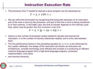 Sem. I, 2014/15
Instruction Execution Rate
 The processor time T needed to execute a given program can be expressed as
 We can refine this formulation by recognizing that during the execution of an instruction,
part of the work is done by the processor, and part of the time a word is being transferred
to or from memory. In this latter case, the time to transfer depends on the memory cycle
time, which may be greater than the processor cycle time.
 where p is the number of processor cycles needed to decode and execute the
instruction, m is the number of memory references needed, and k is the ratio between
them.
 The five performance factors in the preceding equation (Ic, p, m, k, t) are influenced by
four system attributes: the design of the instruction set (known as instruction set
architecture), compiler technology (how effective the compiler is in producing an efficient
machine language program from a high-level language program), processor
implementation, and cache
 and memory hierarchy.
45
Computer Architecture and Organization
 
