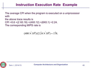 Sem. I, 2014/15
Instruction Execution Rate Example
48
Computer Architecture and Organization
The average CPI when the program is executed on a uniprocessor
with
the above trace results is
CPI =0.6 +(2 X0.18) +(4X0.12) +(8X0.1) =2.24.
The corresponding MIPS rate is
 