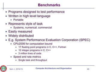 Sem. I, 2014/15
Benchmarks
 Programs designed to test performance
 Written in high level language
 Portable
 Represents style of task
 Systems, numerical, commercial
 Easily measured
 Widely distributed
 E.g. System Performance Evaluation Corporation (SPEC)
 CPU2006 for computation bound
 17 floating point programs in C, C++, Fortran
 12 integer programs in C, C++
 3 million lines of code
 Speed and rate metrics
 Single task and throughput
49
Computer Architecture and Organization
 