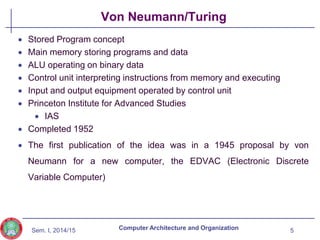 Sem. I, 2014/15
Von Neumann/Turing
 Stored Program concept
 Main memory storing programs and data
 ALU operating on binary data
 Control unit interpreting instructions from memory and executing
 Input and output equipment operated by control unit
 Princeton Institute for Advanced Studies
 IAS
 Completed 1952
 The first publication of the idea was in a 1945 proposal by von
Neumann for a new computer, the EDVAC (Electronic Discrete
Variable Computer)
5
Computer Architecture and Organization
 