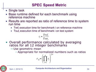 Sem. I, 2014/15
SPEC Speed Metric
50
Computer Architecture and Organization
 Single task
 Base runtime defined for each benchmark using
reference machine
 Results are reported as ratio of reference time to system
run time
 Trefi execution time for benchmark i on reference machine
 Tsuti execution time of benchmark i on test system
• Overall performance calculated by averaging
ratios for all 12 integer benchmarks
—Use geometric mean
– Appropriate for normalized numbers such as ratios
 