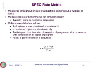 Sem. I, 2014/15
SPEC Rate Metric
 Measures throughput or rate of a machine carrying out a number of
tasks
 Multiple copies of benchmarks run simultaneously
 Typically, same as number of processors
 Ratio is calculated as follows:
 Trefi reference execution time for benchmark i
 N number of copies run simultaneously
 Tsuti elapsed time from start of execution of program on all N processors
until completion of all copies of program
 Again, a geometric mean is calculated
52
Computer Architecture and Organization
 