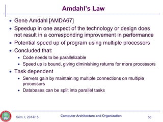Sem. I, 2014/15
Amdahl’s Law
 Gene Amdahl [AMDA67]
 Speedup in one aspect of the technology or design does
not result in a corresponding improvement in performance
 Potential speed up of program using multiple processors
 Concluded that:
 Code needs to be parallelizable
 Speed up is bound, giving diminishing returns for more processors
 Task dependent
 Servers gain by maintaining multiple connections on multiple
processors
 Databases can be split into parallel tasks
53
Computer Architecture and Organization
 