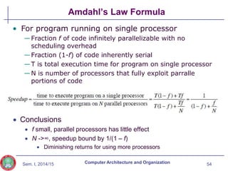 Sem. I, 2014/15
Amdahl’s Law Formula
54
Computer Architecture and Organization
 Conclusions
 f small, parallel processors has little effect
 N ->∞, speedup bound by 1/(1 – f)
 Diminishing returns for using more processors
• For program running on single processor
—Fraction f of code infinitely parallelizable with no
scheduling overhead
—Fraction (1-f) of code inherently serial
—T is total execution time for program on single processor
—N is number of processors that fully exploit parralle
portions of code
 
