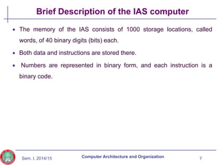 Sem. I, 2014/15
Brief Description of the IAS computer
 The memory of the IAS consists of 1000 storage locations, called
words, of 40 binary digits (bits) each.
 Both data and instructions are stored there.
 Numbers are represented in binary form, and each instruction is a
binary code.
7
Computer Architecture and Organization
 