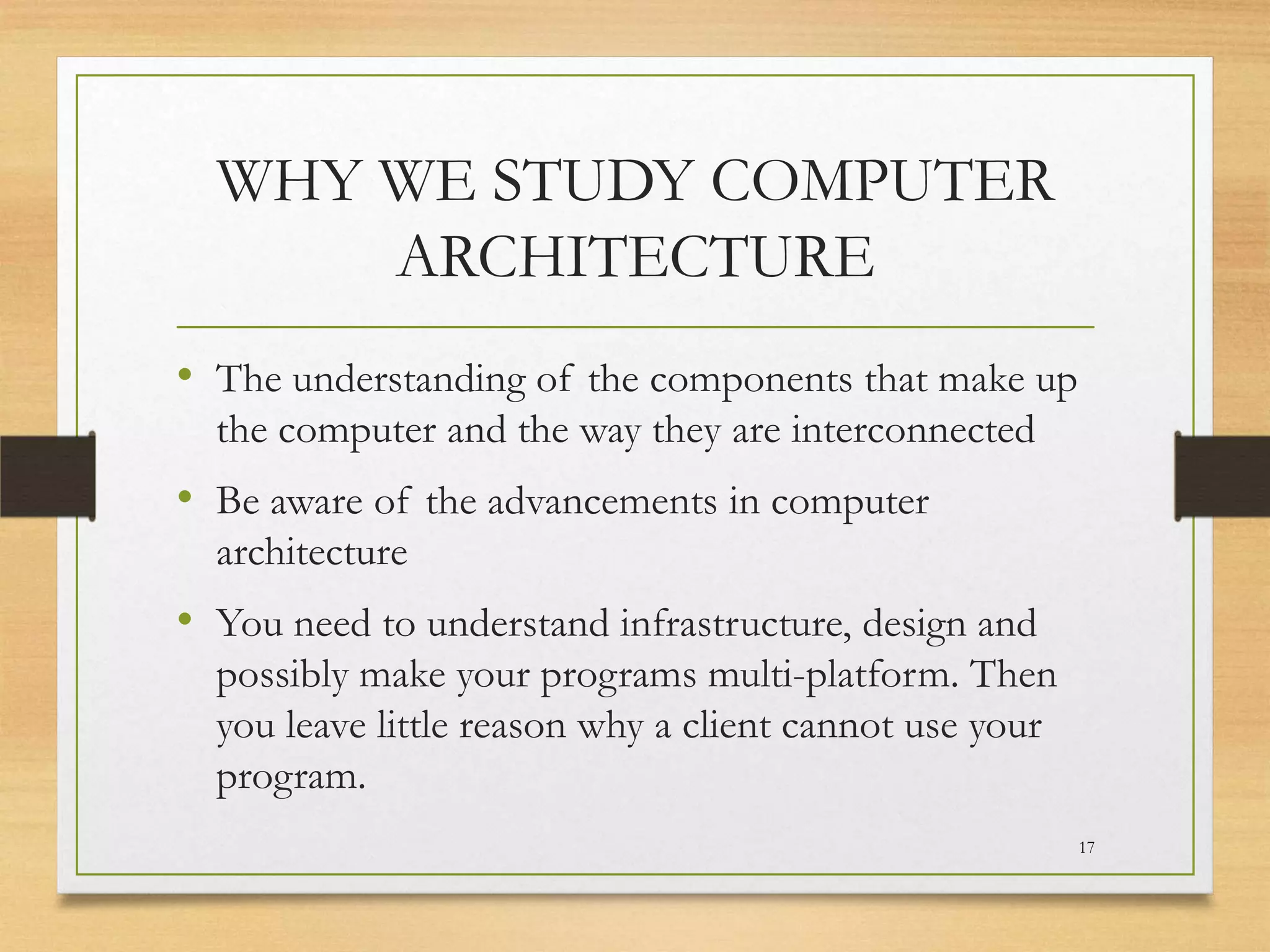 WHY WE STUDY COMPUTER
ARCHITECTURE
• The understanding of the components that make up
the computer and the way they are interconnected

• Be aware of the advancements in computer
architecture

• You need to understand infrastructure, design and
possibly make your programs multi-platform. Then
you leave little reason why a client cannot use your
program.
17

 
