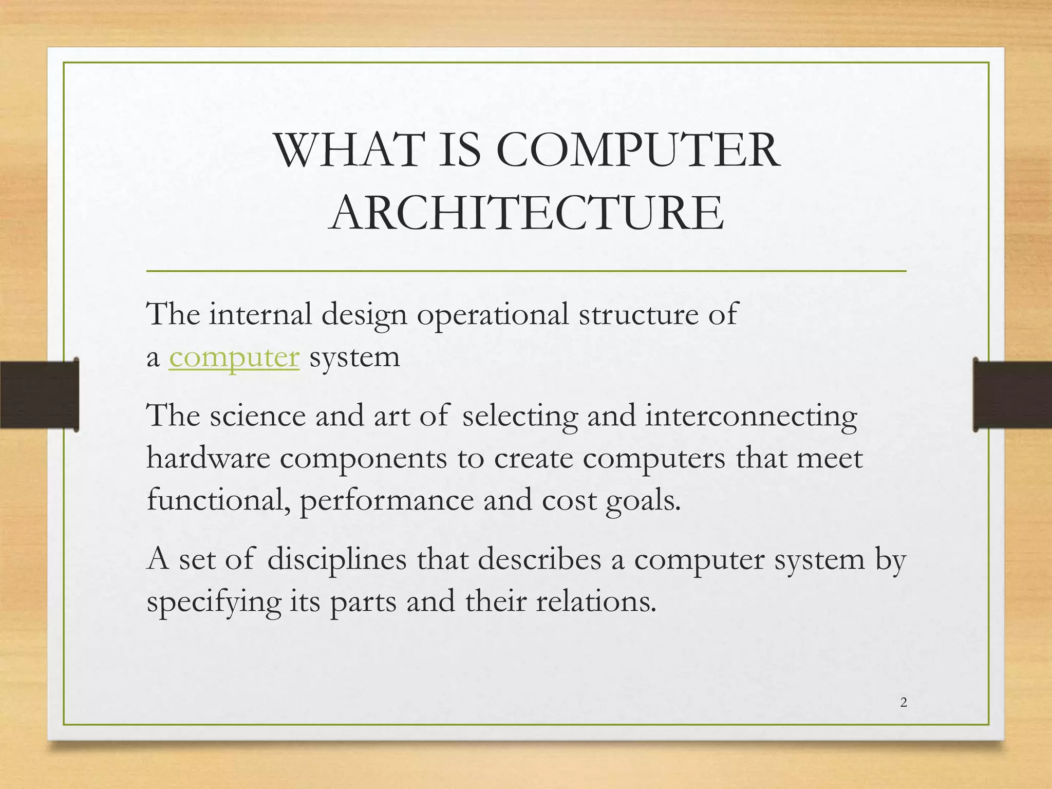 WHAT IS COMPUTER
ARCHITECTURE
The internal design operational structure of
a computer system
The science and art of selecting and interconnecting
hardware components to create computers that meet
functional, performance and cost goals.
A set of disciplines that describes a computer system by
specifying its parts and their relations.
2

 