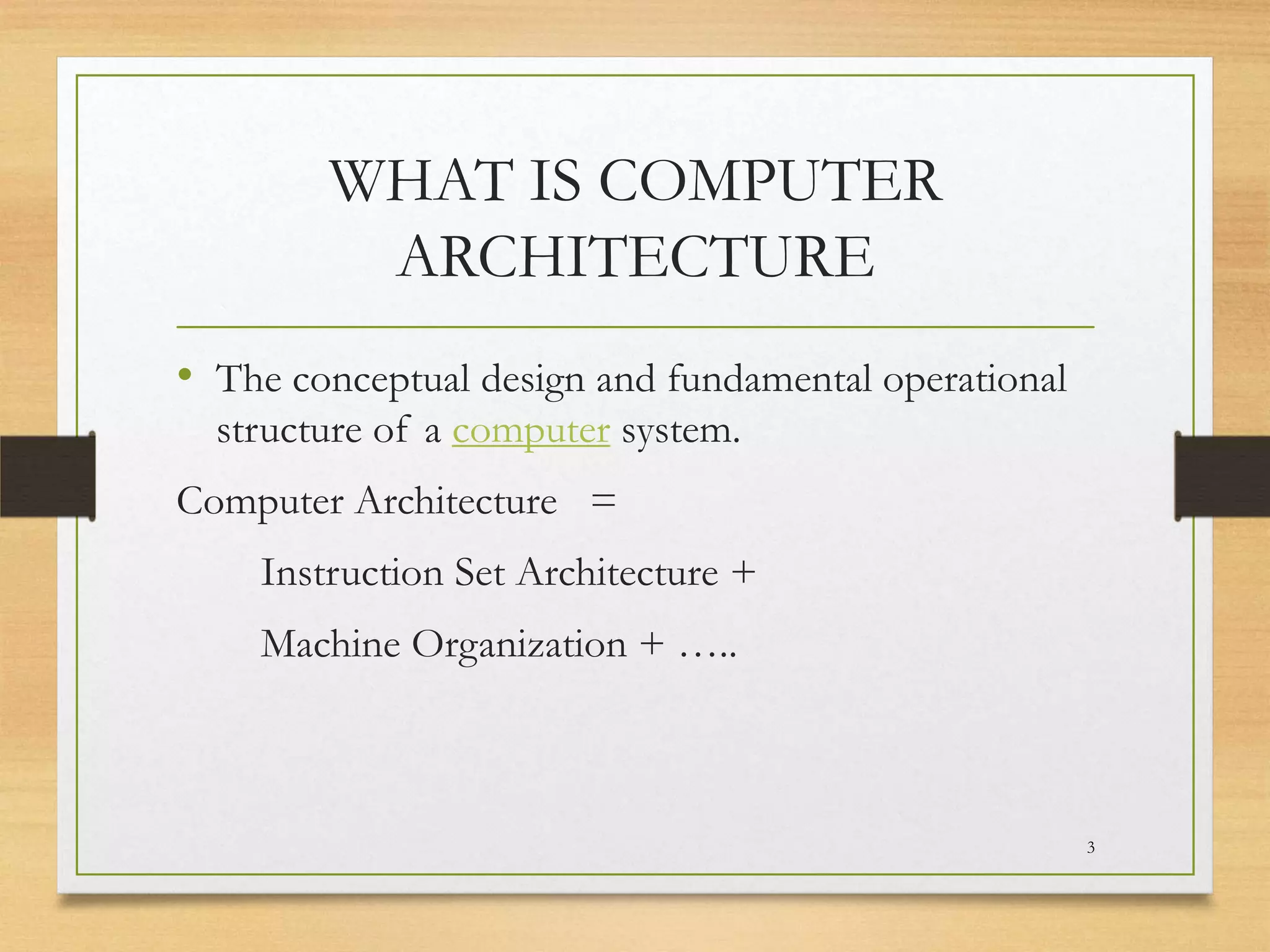 WHAT IS COMPUTER
ARCHITECTURE
• The conceptual design and fundamental operational
structure of a computer system.
Computer Architecture =
Instruction Set Architecture +
Machine Organization + …..

3

 