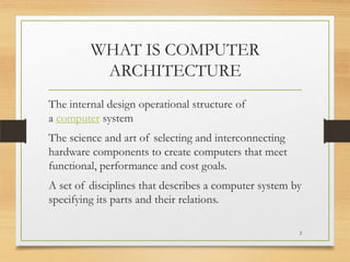 WHAT IS COMPUTER
ARCHITECTURE
The internal design operational structure of
a computer system
The science and art of selecting and interconnecting
hardware components to create computers that meet
functional, performance and cost goals.
A set of disciplines that describes a computer system by
specifying its parts and their relations.
2

 