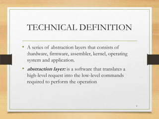 TECHNICAL DEFINITION
• A series of abstraction layers that consists of
:hardware, firmware, assembler, kernel, operating
system and application.

• abstraction layer: is a software that translates a
high-level request into the low-level commands
required to perform the operation

4

 